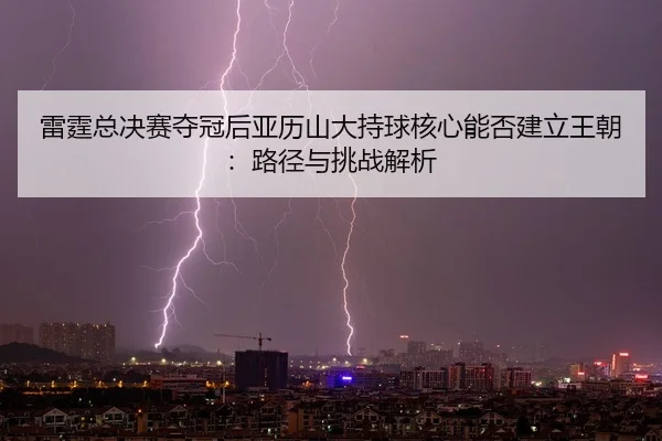 lei-ting-zong-jue-sai-duo-guan-hou-ya-li-shan-da-chi-qiu-he-xin-neng-fou-jian-li-wang-chao-lu-jing-yu-tiao-zhan-jie-xi-2-277.jpg
