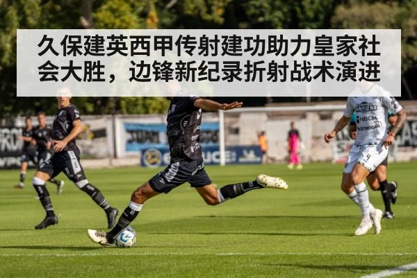 久保建英西甲传射建功助力皇家社会大胜，边锋新纪录折射战术演进