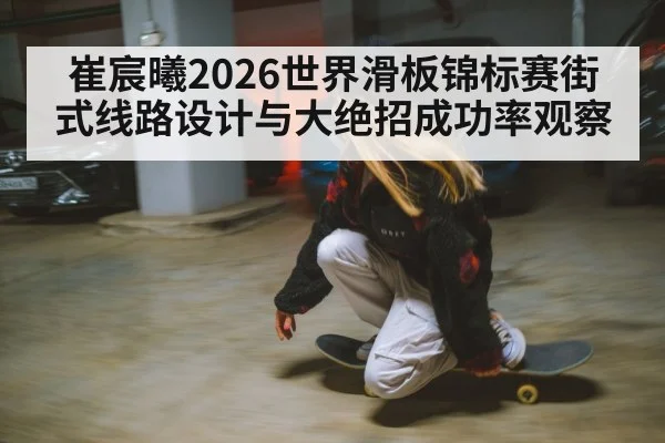 崔宸曦2026世界滑板锦标赛街式线路设计与大绝招成功率观察